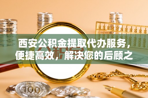 浦口西安公积金提取代办服务，便捷高效，解决您的后顾之忧