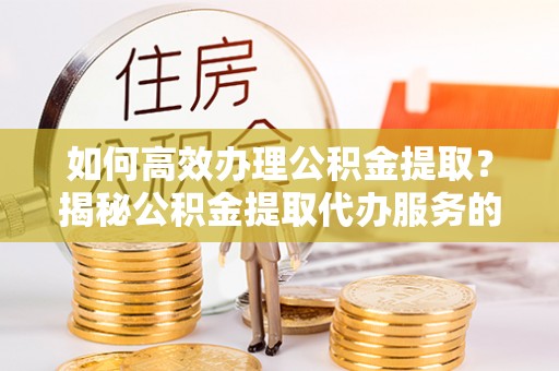 浦口如何高效办理公积金提取？揭秘公积金提取代办服务的优势与注意事项