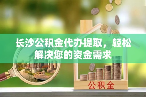 浦口长沙公积金代办提取，轻松解决您的资金需求
