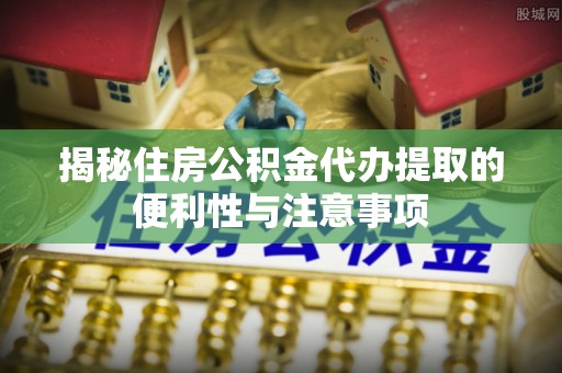 浦口揭秘住房公积金代办提取的便利性与注意事项