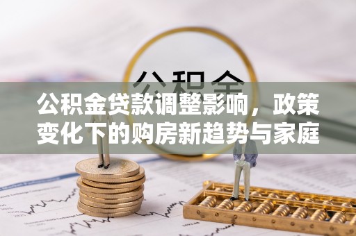 浦口公积金贷款调整影响，政策变化下的购房新趋势与家庭财务规划