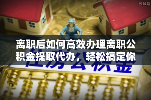 浦口离职后如何高效办理离职公积金提取代办，轻松搞定你的公积金