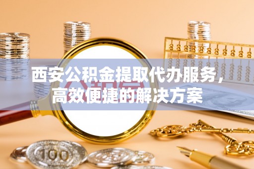 浦口西安公积金提取代办服务，高效便捷的解决方案