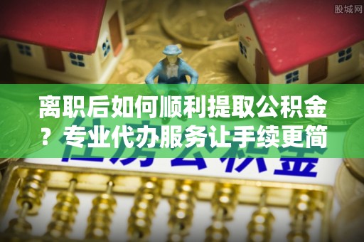 浦口离职后如何顺利提取公积金？专业代办服务让手续更简单