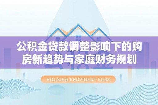 浦口公积金贷款调整影响下的购房新趋势与家庭财务规划