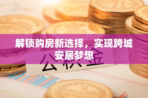浦口解锁购房新选择，实现跨城安居梦想