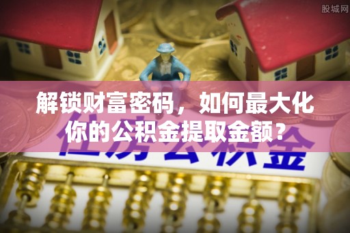 浦口解锁财富密码，如何最大化你的公积金提取金额？