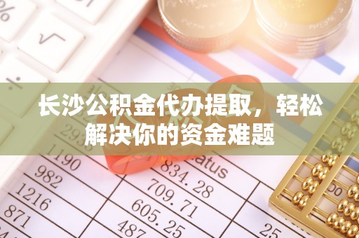 浦口长沙公积金代办提取，轻松解决你的资金难题
