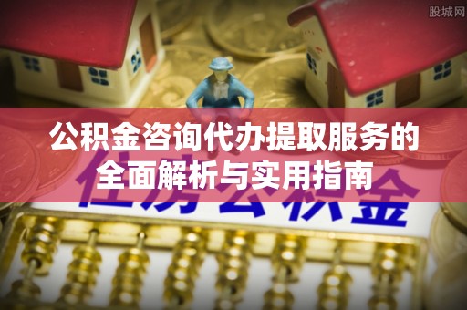 浦口公积金咨询代办提取服务的全面解析与实用指南