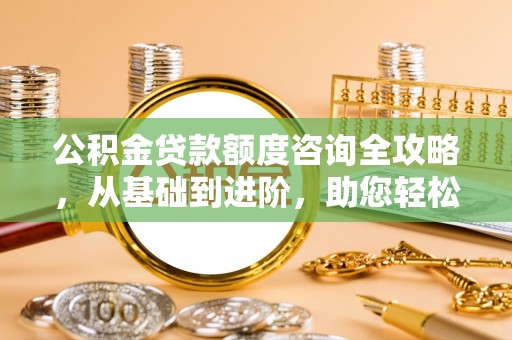 浦口公积金贷款额度咨询全攻略，从基础到进阶，助您轻松掌握关键要点