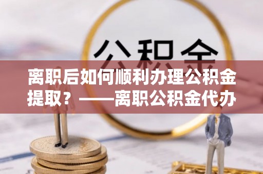 浦口离职后如何顺利办理公积金提取？——离职公积金代办提取全攻略