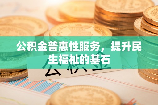 浦口公积金普惠性服务，提升民生福祉的基石