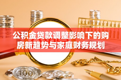 浦口公积金贷款调整影响下的购房新趋势与家庭财务规划