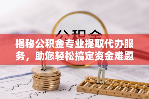 浦口揭秘公积金专业提取代办服务，助您轻松搞定资金难题