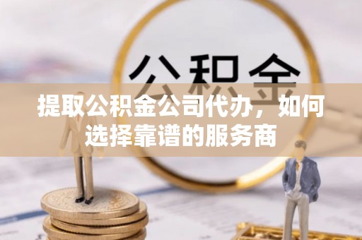 浦口提取公积金公司代办，如何选择靠谱的服务商