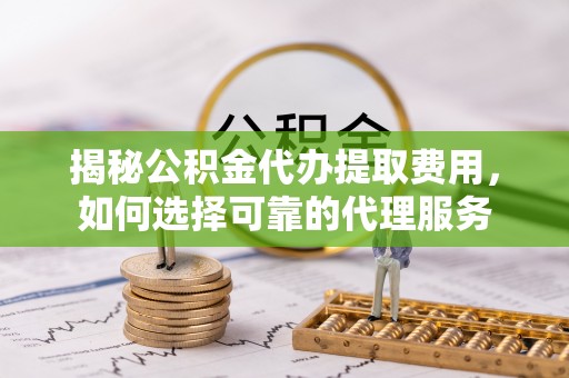 浦口揭秘公积金代办提取费用，如何选择可靠的代理服务